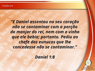 “E Daniel assentou no seu coração
não se contaminar com a porção
do manjar do rei, nem com o vinho
que ele bebia; portanto. Pediu ao
chefe dos eunucos que lhe
concedesse não se contaminar.”
Daniel 1:8
 