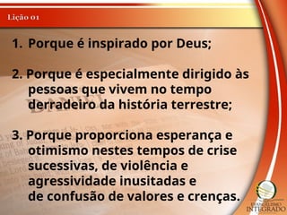 1. Porque é inspirado por Deus;
2. Porque é especialmente dirigido às
pessoas que vivem no tempo
derradeiro da história terrestre;
3. Porque proporciona esperança e
otimismo nestes tempos de crise
sucessivas, de violência e
agressividade inusitadas e
de confusão de valores e crenças.
 