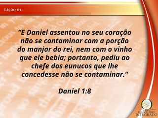 “E Daniel assentou no seu coração
não se contaminar com a porção
do manjar do rei, nem com o vinho
que ele bebia; portanto, pediu ao
chefe dos eunucos que lhe
concedesse não se contaminar.”
Daniel 1:8
 