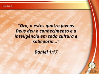 “Ora, a estes quatro jovens
Deus deu o conhecimento e a
inteligência em toda cultura e
sabedoria...”
Daniel 1:17
 