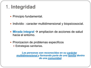 1. IntegridadPrincipio fundamental.Individio : caracter multidimensional y biopsicosocial.Mirada integral  ampliacion de acciones de saludhacia el entorno.Priorizacion de problemasespecificosEstrategiassanitarias.Las personas son reconocidas en su carácter multidimensional y formando parte de una familia dentro de una comunidad.