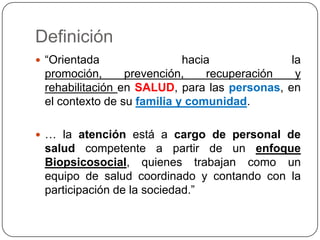 Definición“Orientada hacia la promoción, prevención, recuperación y rehabilitación en SALUD, para las personas, en el contexto de su familia y comunidad. … la atenciónestá a cargo de personal de salud competente a partir de un enfoque Biopsicosocial, quienes trabajan como un equipo de salud coordinado y contando con la participación de la sociedad.”