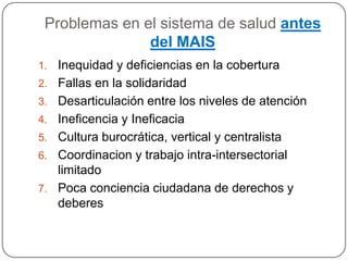Problemas en el sistema de salud antes del MAISInequidad y deficiencias en la cobertura Fallas en la solidaridadDesarticulación entre los niveles de atenciónIneficencia y IneficaciaCultura burocrática, vertical y centralistaCoordinacion y trabajo intra-intersectorial limitadoPoca conciencia ciudadana de derechos y deberes