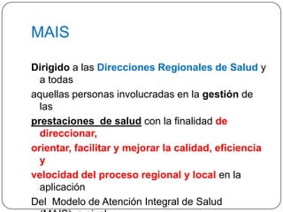 MAISDirigidoa las Direcciones Regionales de Saludy a todasaquellas personas involucradas en la gestión de las prestaciones  de salud con la finalidad de direccionar, orientar, facilitar y mejorar la calidad, eficiencia y velocidad del proceso regionaly local en la aplicación Del  Modelo de Atención Integral de Salud (MAIS), a nivel Nacional,