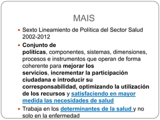 MAISSexto Lineamiento de Política del Sector Salud 2002-2012Conjunto de políticas, componentes, sistemas, dimensiones, procesos e instrumentos que operan de forma coherente para mejorar los servicios, incrementar la participación ciudadana e introducir su corresponsabilidad, optimizando la utilización de los recursos y satisfaciendo en mayor medida las necesidades de saludTrabaja en los determinantes de la salud y no solo en la enfermedad