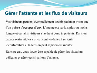 Gérer l'attente et les flux de visiteurs
Vos visiteurs peuvent éventuellement devoir patienter avant que
l’on puisse s’occuper d’eux. L’attente est parfois plus ou moins
longue et certains visiteurs s’avèrent donc impatients. Dans un
espace restreint, les visiteurs ont tendance à se sentir
inconfortables et la tension peut rapidement monter.
Dans ce cas, vous devez être capable de gérer des situations
délicates et gérer ces situations d’attente.
 