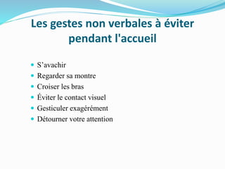 Les gestes non verbales à éviter
pendant l'accueil
 S’avachir
 Regarder sa montre
 Croiser les bras
 Éviter le contact visuel
 Gesticuler exagérément
 Détourner votre attention
 