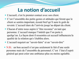 La notion d’accueil
 N.B.: un bon accueil n’est pas seulement le fait d’une seule
personne mais de l’ensemble du personnel. C’est l’état d’esprit
général qui peut créer une ambiance plus ou moins agréable.
 L'accueil, c'est le premier contact avec son client.
 C’est l’ensemble des petits gestes et attitudes qui feront que le
client se sentira important, écouté bref qu’il aura le goût de
revenir. L’accueil dure de l’arrivée jusqu’au départ du client.
 Chacun d’entre nous aspire â ”être reconnu” en tant que
personne. L’accueil marque l’intèrêt que l’on porte à
quelqu’un. La façon dont il ressentira cet accueil influencera la
qualité de la relation qui s’établira alors.
 L’accueil requiert un “savoir-faire” et un “savoir-être”
 