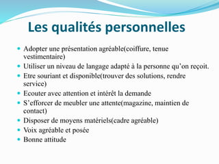 Les qualités personnelles
 Adopter une présentation agréable(coiffure, tenue
vestimentaire)
 Utiliser un niveau de langage adapté à la personne qu’on reçoit.
 Etre souriant et disponible(trouver des solutions, rendre
service)
 Ecouter avec attention et intérêt la demande
 S’efforcer de meubler une attente(magazine, maintien de
contact)
 Disposer de moyens matériels(cadre agréable)
 Voix agréable et posée
 Bonne attitude
 