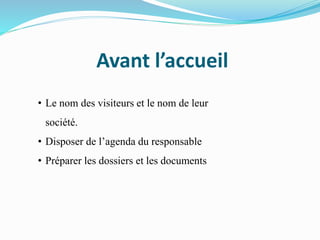Avant l’accueil
• Le nom des visiteurs et le nom de leur
société.
• Disposer de l’agenda du responsable
• Préparer les dossiers et les documents
 