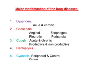 Major manifestation of the lung diseases
1. Dyspnoea.
Acue & chronic.
2. Chest pain
Anginal Esophageal
Pleuretic Pericardial
3. Cough Acute & chronic
Productive & non productive
4, Hemoptysis
5. Cyanosis Peripheral & Central
Causes
 