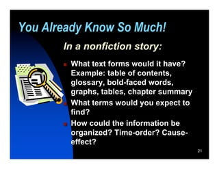 You Already Know So Much!
       In a nonfiction story:
          What text forms would it have?
           Example: table of contents,
           glossary, bold-faced words,
           graphs, tables, chapter summary
          What terms would you expect to
           find?
          How could the information be
           organized? Time-order? Cause-
           effect?
                                             21
 