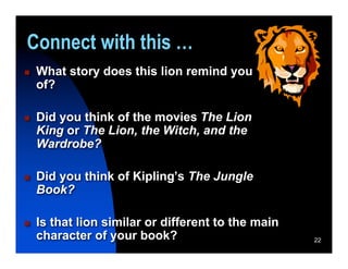 Connect with this …
   What story does this lion remind you
    of?

   Did you think of the movies The Lion
    King or The Lion, the Witch, and the
    Wardrobe?

   Did you think of Kipling’s The Jungle
    Book?

   Is that lion similar or different to the main
    character of your book?                         22
 