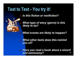 Text to Text - You try it!
          Is this fiction or nonfiction?

          What type of story (genre) is this
           likely to be?

          What events are likely to happen?

          What other texts does this remind
           you of?

          Have you read a book about a wizard
           and astronomy?                    24
 