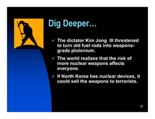 Dig Deeper…
   The dictator Kim Jong IIl threatened
    to turn old fuel rods into weapons-
    grade plutonium.
   The world realizes that the risk of
    more nuclear weapons affects
    everyone.
   If North Korea has nuclear devices, it
    could sell the weapons to terrorists.




                                             30
 