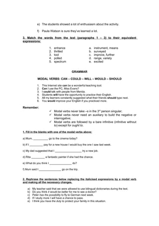 e) The students showed a lot of enthusiasm about the activity.
f) Paula Watson is sure they’ve learned a lot.
3. Match the words from the text (paragraphs 1 – 3) to their equivalent
expressions:
1. enhance
2. thrilled
3. tool
4. polled
5. spectrum
a. instrument, means
b. surveyed
c. improve, further
d. range, variety
e. excited
GRAMMAR
MODAL VERBS: CAN – COULD – WILL – WOULD – SHOULD
1. This Internet site can be a wonderful teaching tool.
2. Can I use the PC, Miss Evans?
3. I could talk with people from Merida.
4. Students will have the opportunity to practice their English.
5. All my learners constantly suggested what their friends should type next.
6. You would improve your English if you practiced more.
Remember:
 Modal verbs never take –s in the 3rd
person singular;
 Modal verbs never need an auxiliary to build the negative or
interrogative;
 Modal verbs are followed by a bare infinitive (infinitive without
to) except for ought to.
1. Fill in the blanks with one of the modal verbs above:
a) Mum, __________ go to the cinema today?
b) If I _________ pay for a new house I would buy the one I saw last week.
c) My dad suggested that I __________________ try a new job.
d) Rita _________ a fantastic painter if she had the chance.
e) What do you think I _______________ do?
f) Mum said I _______________ go on the trip.
2. Rephrase the sentences below replacing the italicised expressions by a modal verb
and making all the necessary changes.
a) My teacher said that we were allowed to use bilingual dictionaries during the text.
b) Do you think it would be better for me to see a doctor?
c) Peter has the possibility to fly to German next week.
d) If I study more I will have a chance to pass.
e) I think you have the duty to protect your family in this situation.
 
