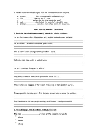 3. Insert a modal verb into each gap. Note that some sentences are negative.
a) Mummy ___________ I go to the party with my friends tonight?
b) You ____________ talk that way. It’s rude.
c) ______________ we take the dog for a walk in the park?
d) Matt _____________ play football this week; he’s injured his knee.
e) Children ___________ walk alone from school after 6. it’s dangerous.
RELATIVE PRONOUNS – EXERCISES
1. Rephrase the following sentences by means of a relative pronouns:
He is a famous architect. His designs won an international award last year.
_____________________________________________________________________
_____________________________________________________________________
He is the one. The award should be given to him.
_____________________________________________________________________
_____________________________________________________________________
This is Mary. She is taking over my job when I leave.
_____________________________________________________________________
_____________________________________________________________________
Its the invoice. You sent it to us last week.
_____________________________________________________________________
_____________________________________________________________________
He is a consultant. I rely on his advice.
_____________________________________________________________________
_____________________________________________________________________
The photocopier has a two-year guarantee. It cost £2000.
_____________________________________________________________________
_____________________________________________________________________
The people were stopped at the border. They were all from Eastern Europe.
_____________________________________________________________________
_____________________________________________________________________
They expect his decision soon. This decision should help us solve the problem.
_____________________________________________________________________
_____________________________________________________________________
The President of the company is visiting us next week. I really admire him.
_____________________________________________________________________
_____________________________________________________________________
2. Fill in the gaps with a suitable relative pronoun:
The man _________________ we met on the street is my uncle.
whose
whom
where
 