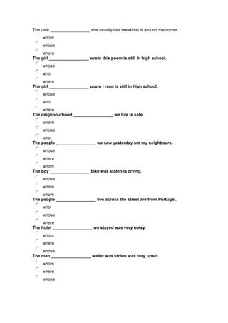 The cafe _________________ she usually has breakfast is around the corner.
whom
whose
where
The girl _________________ wrote this poem is still in high school.
whose
who
where
The girl _________________ poem I read is still in high school.
whose
who
where
The neighbourhood _________________ we live is safe.
where
whose
who
The people _________________ we saw yesterday are my neighbours.
whose
where
whom
The boy _________________ bike was stolen is crying.
whose
where
whom
The people _________________ live across the street are from Portugal.
who
whose
where
The hotel _________________ we stayed was very noisy.
whom
where
whose
The man _________________ wallet was stolen was very upset.
whom
where
whose
 