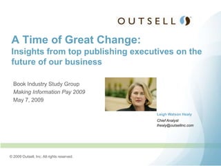 A Time of Great Change:
 Insights from top publishing executives on the
 future of our business

  Book Industry Study Group
  Making Information Pay 2009
  May 7, 2009

                                            Leigh Watson Healy
                                            Chief Analyst
                                            lhealy@outsellinc.com




© 2009 Outsell, Inc. All rights reserved.
 