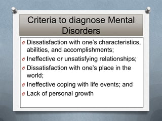 Criteria to diagnose Mental
Disorders
O Dissatisfaction with one’s characteristics,

abilities, and accomplishments;
O Ineffective or unsatisfying relationships;
O Dissatisfaction with one’s place in the
world;
O Ineffective coping with life events; and
O Lack of personal growth

 