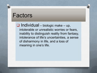 Factors
 Individual – biologic make – up,
intolerable or unrealistic worries or fears,
inability to distinguish reality from fantasy,
intolerance of life’s uncertainties, a sense
of disharmony in life, and a loss of
meaning in one’s life.

 