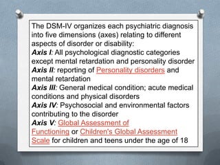 The DSM-IV organizes each psychiatric diagnosis
into five dimensions (axes) relating to different
aspects of disorder or disability:
Axis I: All psychological diagnostic categories
except mental retardation and personality disorder
Axis II: reporting of Personality disorders and
mental retardation
Axis III: General medical condition; acute medical
conditions and physical disorders
Axis IV: Psychosocial and environmental factors
contributing to the disorder
Axis V: Global Assessment of
Functioning or Children's Global Assessment
Scale for children and teens under the age of 18

 