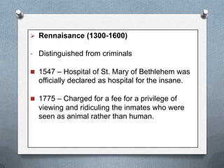  Rennaisance (1300-1600)
- Distinguished from criminals
 1547 – Hospital of St. Mary of Bethlehem was

officially declared as hospital for the insane.
 1775 – Charged for a fee for a privilege of

viewing and ridiculing the inmates who were
seen as animal rather than human.

 