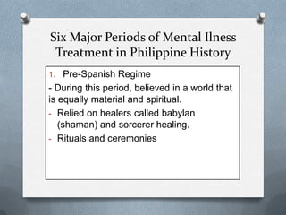 Six Major Periods of Mental Ilness
Treatment in Philippine History
1. Pre-Spanish Regime

- During this period, believed in a world that
is equally material and spiritual.
- Relied on healers called babylan
(shaman) and sorcerer healing.
- Rituals and ceremonies

 