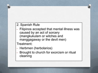 2. Spanish Rule
- Filipinos accepted that mental illness was
caused by an act of sorcery
(mangkukulam or witches and
manggagaway or the devil men)
Treatment:
- Herbmen (herbolarios)
- Brought to church for exorcism or ritual
cleaning

 