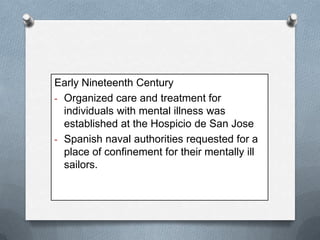 Early Nineteenth Century
- Organized care and treatment for
individuals with mental illness was
established at the Hospicio de San Jose
- Spanish naval authorities requested for a
place of confinement for their mentally ill
sailors.

 