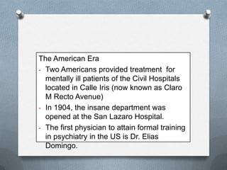 The American Era
- Two Americans provided treatment for
mentally ill patients of the Civil Hospitals
located in Calle Iris (now known as Claro
M Recto Avenue)
- In 1904, the insane department was
opened at the San Lazaro Hospital.
- The first physician to attain formal training
in psychiatry in the US is Dr. Elias
Domingo.

 
