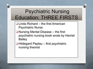 Psychiatric Nursing
Education: THREE FIRSTS
 Linda Richard – the first American

Psychiatric Nurse
 Nursing Mental Disease – the first
psychiatric nursing book wrote by Harriet
Bailey
 Hildegard Peplau – first psychiatric
nursing theorist

 