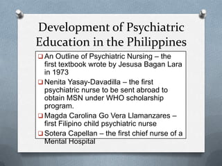 Development of Psychiatric
Education in the Philippines
 An Outline of Psychiatric Nursing – the

first textbook wrote by Jesusa Bagan Lara
in 1973
 Nenita Yasay-Davadilla – the first
psychiatric nurse to be sent abroad to
obtain MSN under WHO scholarship
program.
 Magda Carolina Go Vera Llamanzares –
first Filipino child psychiatric nurse
 Sotera Capellan – the first chief nurse of a
Mental Hospital

 