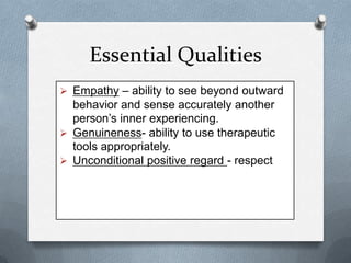 Essential Qualities
 Empathy – ability to see beyond outward

behavior and sense accurately another
person’s inner experiencing.
 Genuineness- ability to use therapeutic
tools appropriately.
 Unconditional positive regard - respect

 