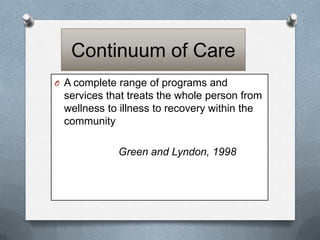 Continuum of Care
O A complete range of programs and

services that treats the whole person from
wellness to illness to recovery within the
community
Green and Lyndon, 1998

 