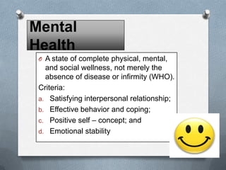 Mental
Health
O A state of complete physical, mental,

and social wellness, not merely the
absence of disease or infirmity (WHO).
Criteria:
a. Satisfying interpersonal relationship;
b. Effective behavior and coping;
c. Positive self – concept; and
d. Emotional stability

 