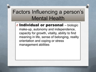 Factors Influencing a person’s
Mental Health
O Individual or personal – biologic
make-up, autonomy and independence,
capacity for growth, vitality, ability to find
meaning in life, sense of belonging, reality
orientation and coping or stress
management abilities

 