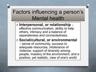 Factors influencing a person’s
Mental health
O Interpersonal, or relationship –
effective communication, ability to help
others, intimacy and a balance of
separateness and connectedness.
O Social/cultural, or environmental
– sense of community, success to
adequate resources, intolerance of
violence, support of diversity among
people, mastery of the environment, and a
positive, yet realistic, view of one’s world

 