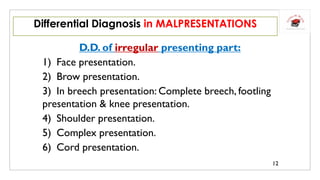 D.D. of irregular presenting part:
1) Face presentation.
2) Brow presentation.
3) In breech presentation: Complete breech, footling
presentation & knee presentation.
4) Shoulder presentation.
5) Complex presentation.
6) Cord presentation.
Differential Diagnosis in MALPRESENTATIONS
12
 