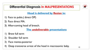 Head is delivered by flexion in:
1) Face to pubis.( direct OP)
2) Face direct MA.
3) After-coming head of breech.
The undeliverable presentations
1) Brow full term
2) Shoulder full term
3) Face mento-posterior
4) Deep transverse arrest of the head in macrosomic baby.
Differential Diagnosis in MALPRESENTATIONS
13
 