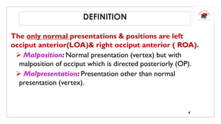 DEFINITION
The only normal presentations & positions are left
occiput anterior(LOA)& right occiput anterior ( ROA).
 Malposition: Normal presentation (vertex) but with
malposition of occiput which is directed posteriorly (OP).
 Malpresentation: Presentation other than normal
presentation (vertex).
4
 
