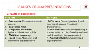 C-Faults in passengers:
CAUSES OF MALPRESENTATIONS
1- FETUS OTHERS
a. Prematurity: Commonest cause in
general.
b. Large sized fetus.
c. Congenital anomalies:
hydrocephalus & anencephaly.
d. Multifetal pregnancy.
e. Dead fetus: Absence of fetal
movements prevents flexion.
2- Placenta: Placenta previa or fundal
insertion of placenta (resulting in
transverse lie).
3Umbilical cord: Short cord (resulting in
transverse lie) or coils of cord around fetal
neck (resulting in face presentation).
4- Amniotic fluid: Polyhydramnios &
oligohydramnios.
7
 