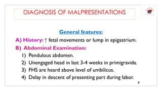General features:
A) History: ↑ fetal movements or lump in epigastrium.
B) Abdominal Examination:
1) Pendulous abdomen.
2) Unengaged head in last 3-4 weeks in primigravida.
3) FHS are heard above level of umbilicus.
4) Delay in descent of presenting part during labor.
DIAGNOSIS OF MALPRESENTATIONS
8
 