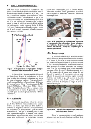 6     Parte 3 – RADIOGRAFIA ESPECIALIZADA

1.15. Para ânodos construídos de Molibdênio, a fil-       vazado pode ser retangular, oval ou circular. Alguns
tração adicional é obtida pela inserção de um filtro de   fabricantes realizam formas geométricas diferentes
Molibdênio (0,03 mm) ou de Ródio (0,05 mm). Com           com o objetivo de melhorar o contraste e diminuir a
isto, o feixe fica composto praticamente só com a         dose na paciente.
radiação característica do Molibdênio, o que se en-
caixa perfeitamente nas necessidades energéticas de
um feixe que irá interagir com os tecidos moles da
mama. No caso de utilizar-se alvos de Ródio, a filtra-
ção total pode ser obtida com uma lâmina de Ródio
(0,05 mm). Este tipo de combinação permite a obten-
ção de um feixe mais penetrante, utilizado em mamas
mais densas e espessas.
            o
          N de fótons (intensidade)

                60 µm        50 µm                                         (a)                      (b)
                 Mo           Rh                          Figura 1.16. Conjunto de colimadores utilizados
                                                          na mamografia: a) a colimação é fixada pela aber-
                                                          tura na lâmina de alumínio; b) colimadores orga-
                                                          nizados no armário - a etiqueta colorida ajuda a
                                                          identificação rápida.


                                                          1.5.3. Compressores

                                                                  A eficiência da realização do exame mamo-
                                                          gráfico baseia-se principalmente na questão anatômi-
                                                          ca da mama. A utilização de uma tensão mais baixa
                                                          que a radiografia convencional já é decorrente dos
                 10      20      30      40               tecidos com densidades muito semelhantes que com-
                Energia dos fótons [keV]                  põem a mama. O segundo ponto para que o exame
Figura 1.15. Espectro de energia após a filtração         tenha êxito é a proporcionar uma mesma atenuação
     pelo filtro dede Molibdênio ou Ródio.                para todo o feixe de raios X. Isto é conseguido atra-
                                                          vés da compressão da mama com ajuda de um
         Existem várias combinações entre filtro e al-    dispositivo mecânico. O compressor provoca uma
vo, dependendo do tipo de emissão que se deseja           redução da espessura da mama na região proximal
para atender determinadas explorações em função           (torácica) de modo a que ela possua a mesma
das características da paciente. Essas combinações        espessura que a parte distal. Assim obtém-se a
envolvem o molibdênio, o Tungstênio e o Ródio usa-        mesma qualidade de imagem ao longo de toda a
dos como alvos ou filtros. As mais usadas são Mo-         extensão da imagem.
libdênio-Molibdênio, Molibdênio-Ródio, Ródio-
Ródio e Tungstênio-Ródio. Cabe ao técnico avaliar
as características da mama da paciente e o exame
solicitado para escolher apropriadamente o filtro a
ser utilizado.

1.5.2. Colimação

        Em exames específicos, utiliza-se a colima-
ção do feixe de fótons para que apenas uma área es-
pecífica da mama seja irradiada. Isto melhora o
contraste da imagem ao diminuir a radiação secundá-
ria. A colimação pe realizada com a ajuda de lâminas      Figura 1.17. Conjunto de compressores de mama
de alumínio de 2 mm que se encaixam junto ao cabe-                     organizados no armário.
çote, logo abaixo da janela da ampola. Estas lâminas
possuem uma região aberta por onde a radiação pode               Como as mamas possuem os mais variados
passar sem interferência. A forma deste elemento          tamanhos, um serviço radiológico de qualidade deve

                                          Núcleo de Tecnologia Clínica
 