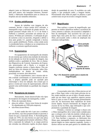 MAMÓGRAFO         7

adquirir junto ao fabricante compressores de mama        dendo da quantidade de raios X recebidos em cada
para pelo menos, três tamanhos distintos. Normal-        região, o que produzirá então, a imagem latente.
mente, o fabricante disponibiliza para as clínicas ou    Pressionando uma folha de papel ou plástica a qual
hospitais até seis tamanhos diferentes.                  contém toner em pó irá revelar a imagem latente.

1.5.4. Grades antidifusoras
                                                         1.5.7. Magnificador
        Apesar de trabalhar com imagens de alto
contraste, devido a baixa tensão (kV) utilizada, a                Para realizar o exame de magnificação, que
mamografia exige a utilização de grades móveis. As       permite ao médico identificar melhor a ocorrência de
grades possuem relação entre 4:1 a 5:1 de forma a        cistos, tumores e cálculos, um acessório é adaptado a
melhorar o contraste, possuindo um número de, ao         base do mamógrafo. Este acessório faz com que a
menos, 30 linhas por centímetro. A utilização da gra-    mama fique mais perto do foco e mais distante do
de aumenta a dose no paciente, chegando a dobrar a       filme, provocando então o efeito de ampliação das
dose para grades 4:1, quando comparada a técnica         estruturas radiografadas.
sem a grade antidifusora. Porém, a dose ainda assim
é considerada baixa e obedece-se ao compromisso de                                            Nova posição
melhorar o contraste significativamente.                                                      para a mama



                                                          A altura amplia
1.5.5. Exposímetros

         Os equipamentos de mamografia são dotados           a imagem
de um sistema que realiza uma medição da intensida-
de da radiação no nível do receptor de imagem, mas
também avalia a qualidade do feixe. São os chama-
dos Dispositivos de Controle Automático de Exposi-
ção, posicionados sob o Bucky e o receptor de
imagem conforme mostra a figura abaixo. Eles po-                                             Encaixe para o
dem ser feitos de câmaras de ionização, tubos foto-                                         suporte de mama
multiplicadores ou diodos de estado sólido,
possuindo, ao menos, dois detectores.
         Com os exposímetros, caso o técnico não te-             Fig. 1.18. Acessório usado para o exame de
                                                                                magnificação.
nha avaliado corretamente as características da ma-
ma, o próprio aparelho pode ser ajustado para
interromper o feixe de radiação. Isto evitará que se
perca o exame por causa da superexposição, além de
garantir uma uniformidade na qualidade das imagens       1.6                COMBINAÇÃO TELA-FILME
obtidas.
                                                                 A associação entre tela e filme precisa ser tal
1.5.6. Receptores de imagem                              que o filme fique sobre a tela (mais próximo do tu-
                                                         bo), tendo emulsão em um só lado e ficando armaze-
        Basicamente, foram desenvolvidos três tipos      nado em um chassi cuja superfície superior possua
de receptores de imagem em mamografia, a saber:          baixo Z, pois os raios X irão interagir primeiramente
• filmes de exposição direta;                            com ela. Se houvessem duas superfícies de ècran
• placa de selênio - Xerox (esta forma de receptor       (ècran duplo), haveria borramento da imagem por
    foi abandonada em 1990 pela empresa);                excesso de luz no filme, algo indesejado e que com-
• tela-filme (ècran-filme).                              prometeria a qualidade da imagem.
                                                                 Portanto, o técnico ao carregar o chassi com
        A mais usada das três é que usa a combina-       o filme mamográfico deve tomar muito cuidado para
ção tela-filme, cuja dose proporcionada ao paciente é    que o coloque com o lado da emulsão voltado para a
menor do que a exposição direta. A Xeroradiografia,      tela intensificadora, como apresentado pela figura
criada em 1970, era uma técnica na qual uma placa        1.19. Para facilitar o manuseio, os fabricantes dos
de selênio carregada positivamente substituía o filme.   filmes para mamografia fazem uma pequena marca
Sob a exposição de radiação X, as cargas positivas       (picote duplo) no canto superior esquerdo. Assim, o
são retiradas nas diferentes regiões da placa depen-     técnico utiliza seu tato para guiá-lo no trabalho den-


                                         Núcleo de Tecnologia Clínica
 