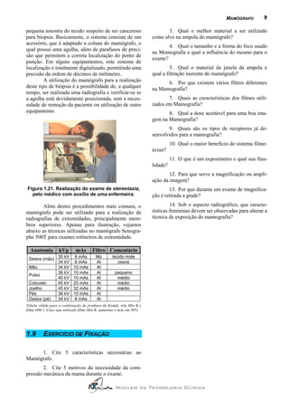 MAMÓGRAFO        9

pequena amostra do tecido suspeito de ser canceroso                          3. Qual o melhor material a ser utilizado
para biopsia. Basicamente, o sistema consiste de um                   como alvo na ampola do mamógrafo?
acessório, que é adaptado a coluna do mamógrafo, o
                                                                             4. Qual o tamanho e a forma do foco usado
qual possui uma agulha, além de parafusos de preci-
                                                                      na Momografia e qual a influência do mesmo para o
são que permitem a correta localização do ponto de
                                                                      exame?
punção. Em alguns equipamentos, este sistema de
localização é totalmente digitalizado, permitindo uma                          5. Qual o material da janela da ampola e
precisão da ordem de décimos de milímetro.                            qual a filtração inerente do mamógrafo?
         A utilização do mamógrafo para a realização                        6. Por que existem vários filtros diferentes
deste tipo de biópsia é a possibilidade de, a qualquer                na Mamografia?
tempo, ser realizada uma radiografia e verificar-se se
a agulha está devidamente posicionada, sem a neces-                          7. Quais as características dos filmes utili-
sidade de remoção da paciente ou utilização de outro                  zados em Mamografia?
equipamento.                                                                 8. Qual a dose aceitável para uma boa ima-
                                                                      gem na Mamografia?
                                                                             9. Quais são os tipos de receptores já de-
                                                                      senvolvidos para a mamografia?
                                                                                10. Qual o maior benefício do sistema filme-
                                                                      ècran?
                                                                                11. O que é um exposímetro e qual sua fina-
                                                                      lidade?
                                                                              12. Para que serve a magnificação ou ampli-
                                                                      ação da imagem?
Figura 1.21. Realização do exame de stereotaxia,                              13. Por que durante um exame de magnifica-
  pelo médico com auxílio de uma enfermeira.                          ção é retirada a grade?
        Além destes procedimentos mais comuns, o                               14. Sob o aspecto radiográfico, que caracte-
mamógrafo pode ser utilizado para a realização de                     rísticas femininas devem ser observadas para alterar a
radiografias de extremidades, principalmente mem-                     técnica de exposição do mamografia?
bros superiores. Apenas para ilustração, vejamos
abaixo as técnicas utilizadas no mamógrafo Senogra-
phe 500T para exames rotineiros de extremidade.

  Anatomia         kVp      mAs       Filtro Comentário
             30 kV          8 mAs       Mo        tecido mole
 Dedos (mão)
             34 kV          8 mAs       Al           ossos
 Mão         34 kV         10 mAs       Al
             36 kV         10 mAs       Al         pequeno
 Pulso
             40 kV         10 mAs       Al          médio
 Cotovelo    45 kV         25 mAs       Al          médio
 Joelho      45 kV         32 mAs       Al          médio
 Pés         36 kV         10 mAs       Al
 Dedos (pé)  34 kV          8 mAs       Al
Tabela válida para a combinação de produtos da Kodak: tela Min R e
filme OM-1. Caso seja utilizado filme Min R, aumentar o mAs em 50%.




1.9       EXERCÍCIO DE FIXAÇÃO

     1. Cite 5 características necessárias ao
Mamógrafo.
        2. Cite 5 motivos da necessidade da com-
pressão mecânica da mama durante o exame.

                                                    Núcleo de Tecnologia Clínica
 