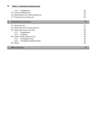 iv    Parte 3 – RADIOGRAFIA ESPECIALIZADA

        3.4.2. Equipamento                  24
     3.5 CINEFLUOROGRAFIA                   25
     3.6 DOSE DURANTE O PROCEDIMENTO        25
     3.7 EXERCÍCIOS DE FIXAÇÃO              26

4. TOMOGRAFIA LINEAR                        27
     4.1 INTRODUÇÃO                         27
     4.2 PRINCÍPIO DE FUNCIONAMENTO         27
     4.3 IMPLEMENTAÇÃO TÉCNICA              28
        4.3.1. Equipamento                  28
        4.3.2. Controles                    28
     4.4 TIPOS DE MOVIMENTAÇÃO              29
        4.4.1. Tomografia linear            29
        4.4.2. Tomografia multidirecional   29
     4.5 DOSE                               30

5. BIBLIOGRAFIA                             33
 