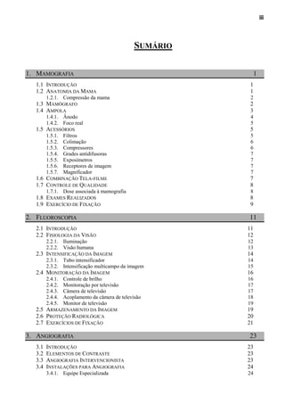 iii




                                                 SUMÁRIO

1. MAMOGRAFIA                                                   1
   1.1 INTRODUÇÃO                                           1
   1.2 ANATOMIA DA MAMA                                     1
         1.2.1. Compressão da mama                          2
   1.3 MAMÓGRAFO                                            2
   1.4 AMPOLA                                               3
         1.4.1. Ânodo                                       4
         1.4.2. Foco real                                   5
   1.5 ACESSÓRIOS                                           5
         1.5.1.   Filtros                                   5
         1.5.2.   Colimação                                 6
         1.5.3.   Compressores                              6
         1.5.4.   Grades antidifusoras                      7
         1.5.5.   Exposímetros                              7
         1.5.6.   Receptores de imagem                      7
         1.5.7.   Magnificador                              7
   1.6 COMBINAÇÃO TELA-FILME                                7
   1.7 CONTROLE DE QUALIDADE                                8
         1.7.1. Dose associada à mamografia                 8
   1.8 EXAMES REALIZADOS                                    8
   1.9 EXERCÍCIO DE FIXAÇÃO                                 9

2. FLUOROSCOPIA                                            11
   2.1 INTRODUÇÃO                                          11
   2.2 FISIOLOGIA DA VISÃO                                 12
         2.2.1. Iluminação                                 12
         2.2.2. Visão humana                               13
   2.3 INTENSIFICAÇÃO DA IMAGEM                            14
         2.3.1. Tubo intensificador                        14
         2.3.2. Intensificação multicampo da imagem        15
   2.4 MONITORAÇÃO DA IMAGEM                               16
         2.4.1.   Controle de brilho                       16
         2.4.2.   Monitoração por televisão                17
         2.4.3.   Câmera de televisão                      17
         2.4.4.   Acoplamento da câmera de televisão       18
         2.4.5.   Monitor de televisão                     19
   2.5 ARMAZENAMENTO DA IMAGEM                             19
   2.6 PROTEÇÃO RADIOLÓGICA                                20
   2.7 EXERCÍCIOS DE FIXAÇÃO                               21

3. ANGIOGRAFIA                                             23
   3.1   INTRODUÇÃO                                        23
   3.2   ELEMENTOS DE CONTRASTE                            23
   3.3   ANGIOGRAFIA INTERVENCIONISTA                      23
   3.4   INSTALAÇÕES PARA ANGIOGRAFIA                      24
         3.4.1. Equipe Especializada                       24
 