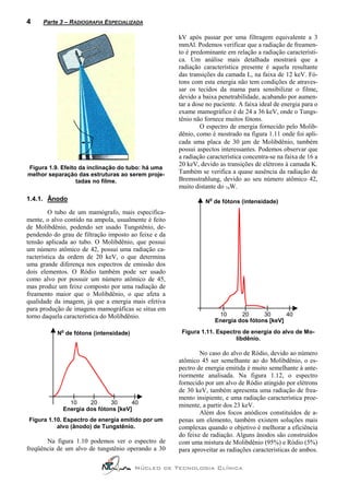 4     Parte 3 – RADIOGRAFIA ESPECIALIZADA

                                                      kV após passar por uma filtragem equivalente a 3
                                                      mmAl. Podemos verificar que a radiação de freamen-
                                                      to é predominante em relação a radiação característi-
                                                      ca. Um análise mais detalhada mostrará que a
                                                      radiação característica presente é aquela resultante
                                                      das transições da camada L, na faixa de 12 keV. Fó-
                                                      tons com esta energia não tem condições de atraves-
                                                      sar os tecidos da mama para sensibilizar o filme,
                                                      devido a baixa penetrabilidade, acabando por aumen-
                                                      tar a dose no paciente. A faixa ideal de energia para o
                                                      exame mamográfico é de 24 a 36 keV, onde o Tungs-
                                                      tênio não fornece muitos fótons.
                                                               O espectro de energia fornecido pelo Molib-
                                                      dênio, como é mostrado na figura 1.11 onde foi apli-
                                                      cada uma placa de 30 µm de Molibdênio, também
                                                      possui aspectos interessantes. Podemos observar que
                                                      a radiação característica concentra-se na faixa de 16 a
                                                      20 keV, devido as transições de elétrons à camada K.
Figura 1.9. Efeito da inclinação do tubo: há uma
melhor separação das estruturas ao serem proje-       Também se verifica a quase ausência da radiação de
                  tadas no filme.                     Bremsstrahlung, devido ao seu número atômico 42,
                                                      muito distante do 74W.
1.4.1. Ânodo                                                      o
                                                                N de fótons (intensidade)
         O tubo de um mamógrafo, mais especifica-
mente, o alvo contido na ampola, usualmente é feito
de Molibdênio, podendo ser usado Tungstênio, de-
pendendo do grau de filtração imposto ao feixe e da
tensão aplicada ao tubo. O Molibdênio, que possui
um número atômico de 42, possui uma radiação ca-
racterística da ordem de 20 keV, o que determina
uma grande diferença nos espectros de emissão dos
dois elementos. O Ródio também pode ser usado
como alvo por possuir um número atômico de 45,
mas produz um feixe composto por uma radiação de
freamento maior que o Molibdênio, o que afeta a
qualidade da imagem, já que a energia mais efetiva
para produção de imagens mamográficas se situa em
torno daquela característica do Molibdênio.                            10      20      30      40
                                                                      Energia dos fótons [keV]
            o
           N de fótons (intensidade)                   Figura 1.11. Espectro de energia do alvo de Mo-
                                                                          libdênio.

                                                              No caso do alvo de Ródio, devido ao número
                                                      atômico 45 ser semelhante ao do Molibdênio, o es-
                                                      pectro de energia emitida é muito semelhante à ante-
                                                      riormente analisada. Na figura 1.12, o espectro
                                                      fornecido por um alvo de Ródio atingido por elétrons
                                                      de 30 keV, também apresenta uma radiação de frea-
                                                      mento insipiente, e uma radiação característica proe-
               10     20     30      40               minente, a partir dos 23 keV.
             Energia dos fótons [keV]
                                                              Além dos focos anódicos constituídos de a-
Figura 1.10. Espectro de energia emitido por um       penas um elemento, também existem soluções mais
          alvo (ânodo) de Tungstênio.                 complexas quando o objetivo é melhorar a eficiência
                                                      do feixe de radiação. Alguns ânodos são construídos
       Na figura 1.10 podemos ver o espectro de       com uma mistura de Molibdênio (95%) e Ródio (5%)
freqüência de um alvo de tungstênio operando a 30     para aproveitar as radiações características de ambos.

                                       Núcleo de Tecnologia Clínica
 