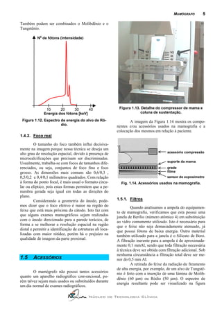 MAMÓGRAFO         5

Também podem ser combinados o Molibdênio e o
Tungstênio.
            o
           N de fótons (intensidade)




                 10      20      30      40                  Figura 1.13. Detalhe do compressor de mama e
                Energia dos fótons [keV]                                 coluna de sustentação.

 Figura 1.12. Espectro de energia do alvo de Ró-                   A imagem da Figura 1.14 mostra os compo-
                       dio.                                 nentes e/ou acessórios usados na mamografia e a
                                                            colocação dos mesmos em relação à paciente.
1.4.2. Foco real

         O tamanho do foco também influi decisiva-
mente na imagem porque nessa técnica se deseja um
alto grau de resolução espacial, devido à presença de                                     acessório compressão
microcalcificações que precisam ser discriminadas.
                                                                                          suporte da mama
Usualmente, trabalha-se com focos de tamanhos dife-
renciados, ou seja, conjuntos de foco fino e foco                                         grade
grosso. As dimensões mais comuns são 0,6/0,3 ,                                            filme
0,5/0,2 e 0,4/0,1 milímetros quadrados. Com relação                                       sensor do exposímetro
à forma do ponto focal, é mais usual o formato circu-         Fig. 1.14. Acessórios usados na mamografia.
lar ou elíptico, pois estas formas permitem que a pe-
numbra gerada seja igual em todas as direções do
plano.
         Considerando a geometria do ânodo, pode-           1.5.1. Filtros
mos dizer que o foco efetivo é maior na região do                    Quando analisamos a ampola do equipamen-
feixe que está mais próxima do cátodo. Isto faz com         to de mamografia, verificamos que esta possui uma
que alguns exames mamográficos sejam realizados             janela de Berílio (número atômico 4) em substituição
com o ânodo direcionado para a parede torácica, de          ao vidro comumente utilizado. Isto é necessário para
forma a se melhorar a resolução espacial na região          que o feixe não seja demasiadamente atenuado, já
distal e permitir a identificação de estruturas ali loca-   que possui fótons de baixa energia. Outro material
lizadas com maior nitidez, porém há o prejuízo na           também utilizado para a janela é o Silicato de Boro.
qualidade de imagem da parte proximal.                      A filtração inerente para a ampola é de aproximada-
                                                            mente 0,1 mmAl, sendo que toda filtração necessária
                                                            à técnica deve ser obtida com filtração adicional. Sob
                                                            nenhuma circunstância a filtração total deve ser me-
1.5     ACESSÓRIOS                                          nor do 0,5 mm Al.
                                                                     A retirada do feixe da radiação de freamento
                                                            de alta energia, por exemplo, de um alvo de Tungstê-
        O mamógrafo não possui tantos acessórios            nio é feito com a inserção de uma lâmina de Molib-
quanto um aparelho radiográfico convencional, po-
                                                            dênio (60 µm) ou Ródio (50 µm). O espectro de
rém talvez sejam mais usados ou substituídos durante
                                                            energia resultante pode ser visualizado na figura
um dia normal de exames radiográficos.

                                            Núcleo de Tecnologia Clínica
 